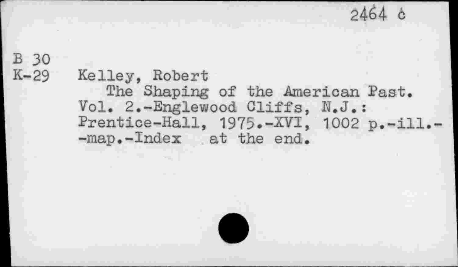 ﻿24^4 6
B 30 K-29
Kelley, Robert
The Shaping of the American. Past.
Vol. 2.-Englewood Cliffs, N.J.: Prentice-Hall, 1975.-XVI, 1002 p.-ill.--map.-Index at the end.